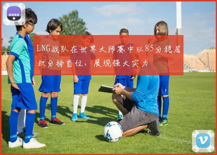 LNG战队在世界大师赛中以85分稳居积分榜首位，展现强大实力