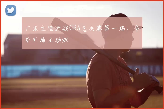 广东主场迎战CBA总决赛第一场，争夺开局主动权