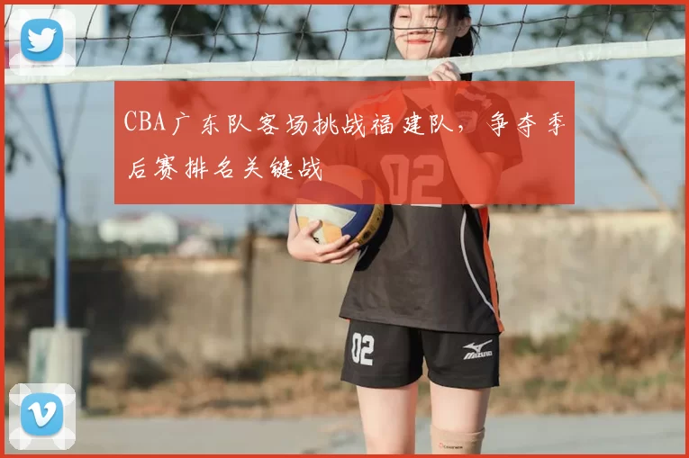 CBA广东队客场挑战福建队，争夺季后赛排名关键战