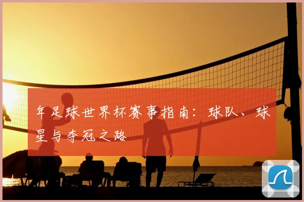 年足球世界杯赛事指南：球队、球星与夺冠之路