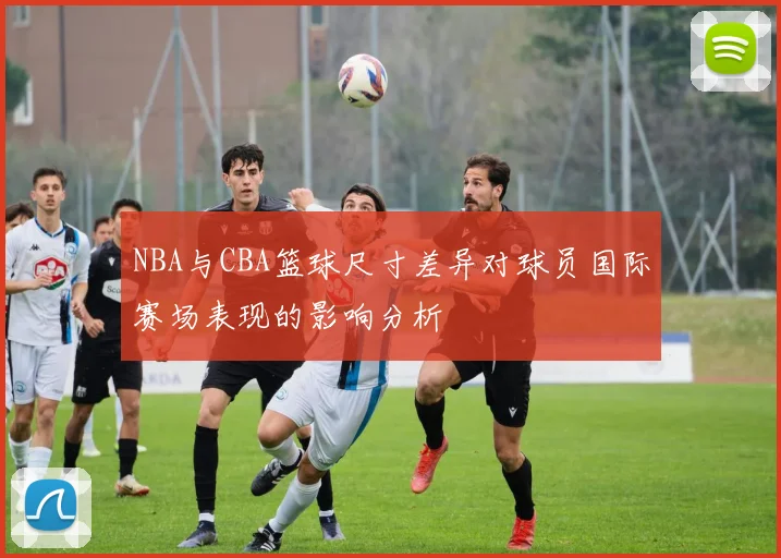 NBA与CBA篮球尺寸差异对球员国际赛场表现的影响分析