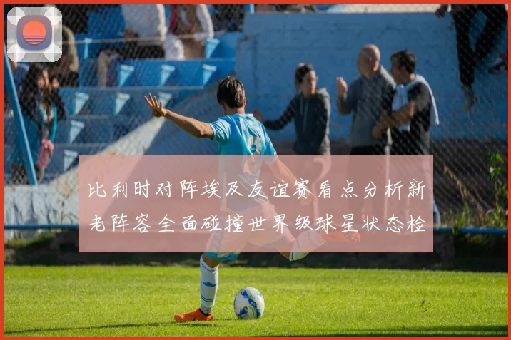 比利时对阵埃及友谊赛看点分析新老阵容全面碰撞世界级球星状态检验