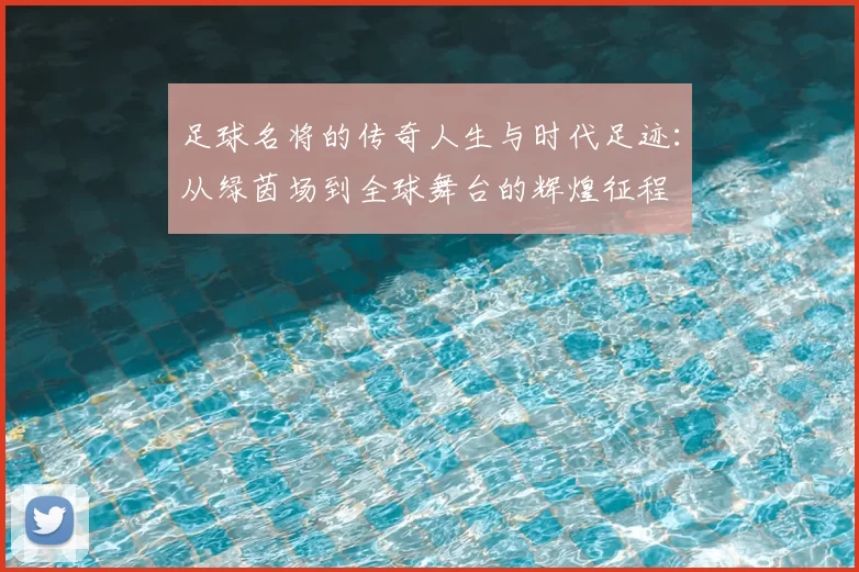 足球名将的传奇人生与时代足迹：从绿茵场到全球舞台的辉煌征程
