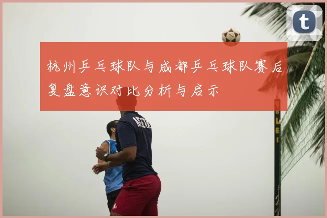 杭州乒乓球队与成都乒乓球队赛后复盘意识对比分析与启示