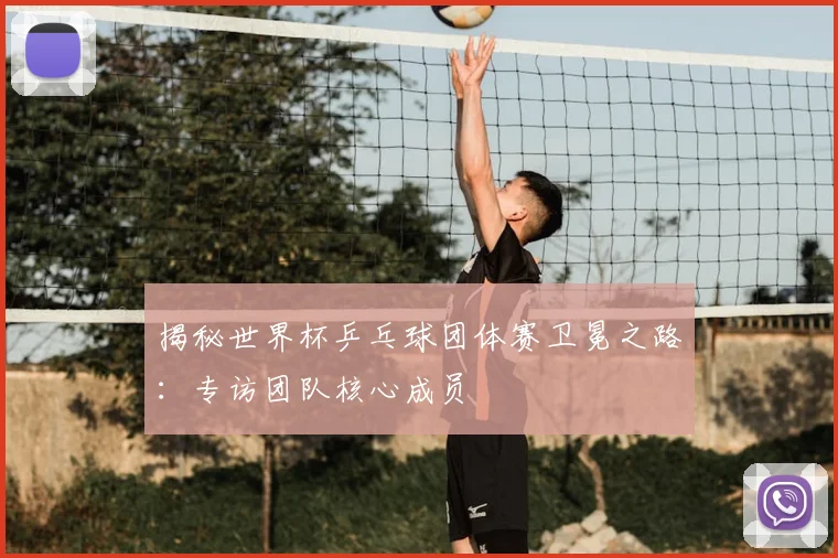 揭秘世界杯乒乓球团体赛卫冕之路：专访团队核心成员