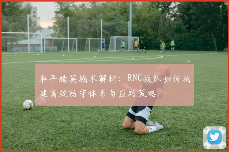 和平精英战术解析：RNG战队如何构建高效防守体系与应对策略
