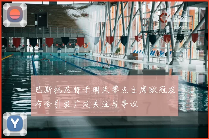 巴斯托尼将于明天零点出席欧冠发布会引发广泛关注与争议