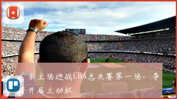 广东主场迎战CBA总决赛第一场，争夺开局主动权