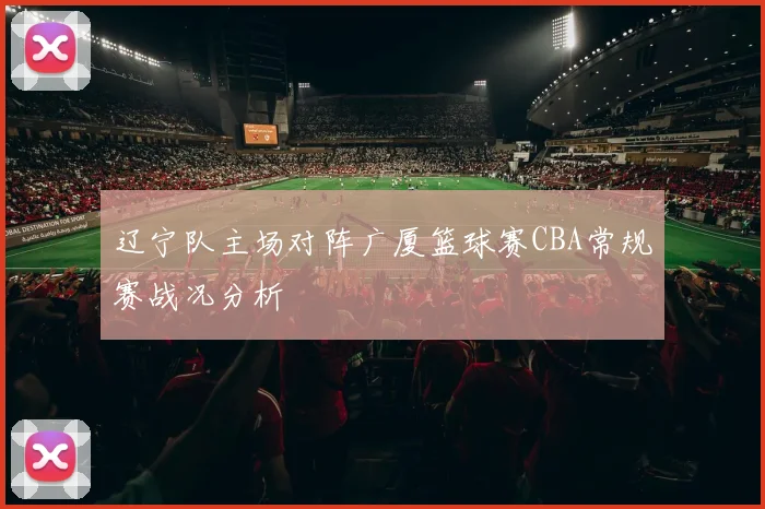 辽宁队主场对阵广厦篮球赛CBA常规赛战况分析